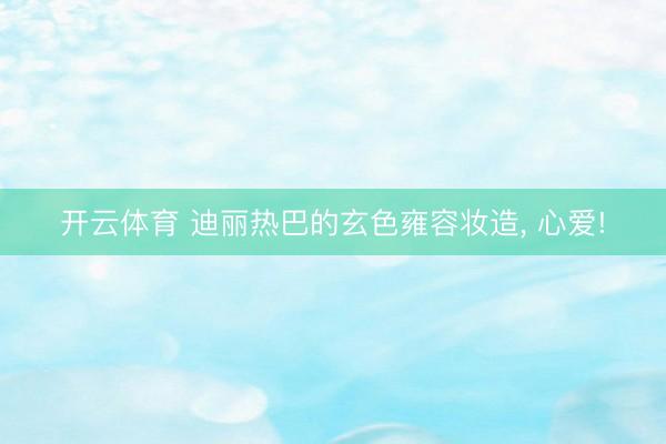开云体育 迪丽热巴的玄色雍容妆造, 心爱!