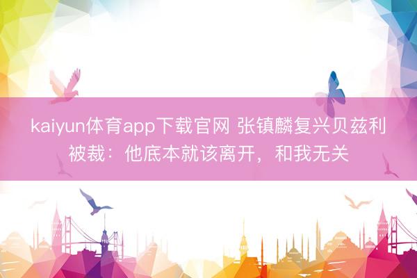 kaiyun体育app下载官网 张镇麟复兴贝兹利被裁：他底本就该离开，和我无关