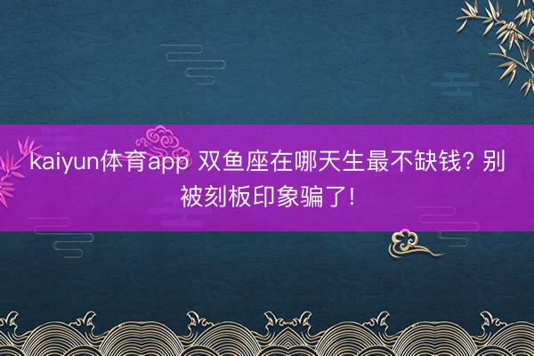 kaiyun体育app 双鱼座在哪天生最不缺钱? 别被刻板印象骗了!