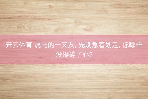 开云体育 属马的一又友, 先别急着划走, 你哪样没操碎了心?