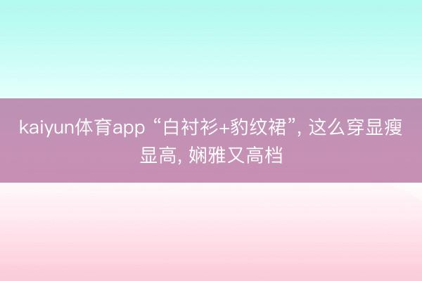 kaiyun体育app “白衬衫+豹纹裙”, 这么穿显瘦显高, 娴雅又高档