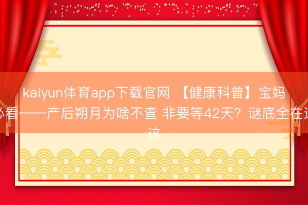 kaiyun体育app下载官网 【健康科普】宝妈必看——产后朔月为啥不查 非要等42天？谜底全在这